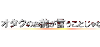 オタクのお前が言うことじゃない。 ()