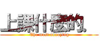 上課什麼的． (The most annoying)