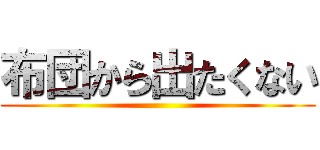 布団から出たくない ()