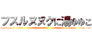 フスルヌヌクに湯ゆゆこ (。なやそな)