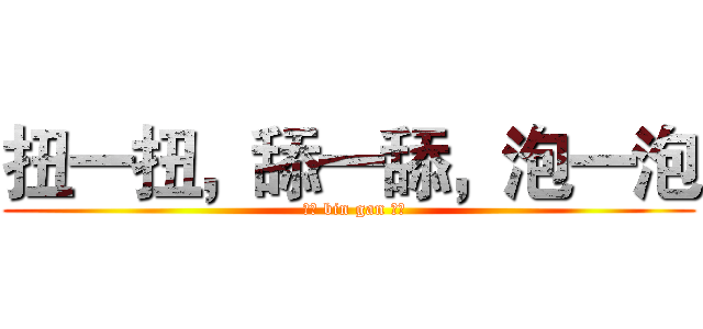 扭一扭，舔一舔，泡一泡 (  ！！ bin gan ！！)