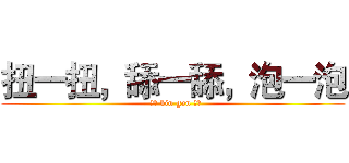扭一扭，舔一舔，泡一泡 (  ！！ bin gan ！！)