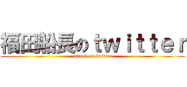 福田船長のｔｗｉｔｔｅｒ (attack on twitter)