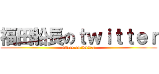 福田船長のｔｗｉｔｔｅｒ (attack on twitter)