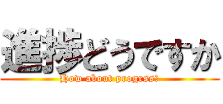 進捗どうですか (How about progrss?)