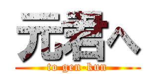 元君へ (to gen-kun)