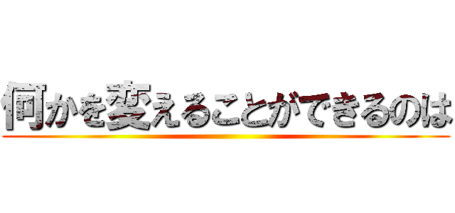 何かを変えることができるのは ()