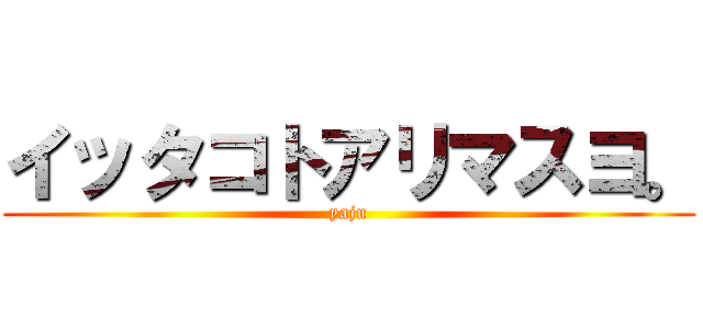 イッタコトアリマスヨ。 (yaju)