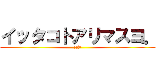 イッタコトアリマスヨ。 (yaju)