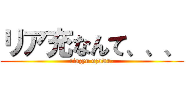 リア充なんて、、、 (riazyu uzawa-)