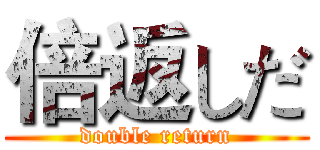 倍返しだ (double return)