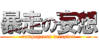 暴走の妄想 (rampageous delusion)