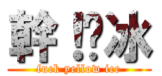 幹！黃冰 (fuck yellow ice)