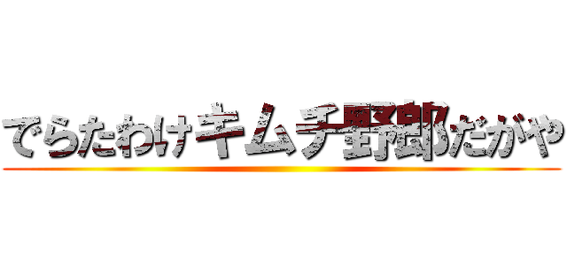 でらたわけキムチ野郎だがや ()