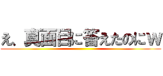 え、真面目に答えたのにｗ ()