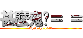 甚麼鬼啦＝ ＝ (what the fuck)