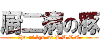 厨二病の豚 (thu-ni byo-no B U T A)