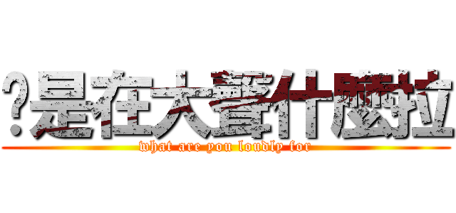 你是在大聲什麼拉 (what are you loudly for)