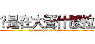 你是在大聲什麼拉 (what are you loudly for)