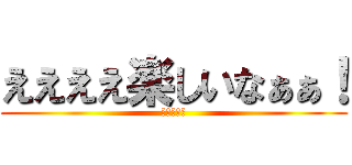ええええ楽しいなぁぁ！ (震えて眠れ)