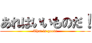 あれはいいものだ！ (That is good!)
