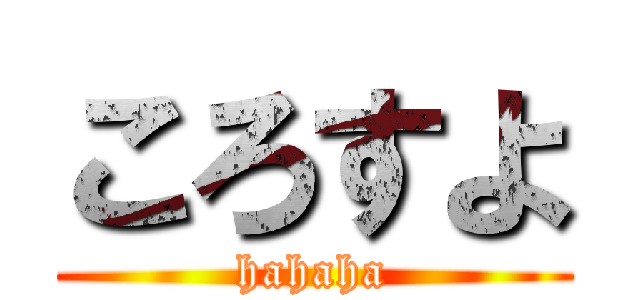 ころすよ (hahaha)