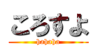 ころすよ (hahaha)
