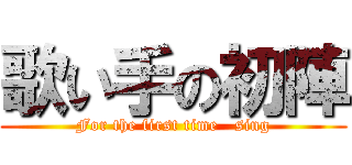 歌い手の初陣 (For the first time   sing)