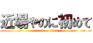 近場やのに初めて (attack on titan)