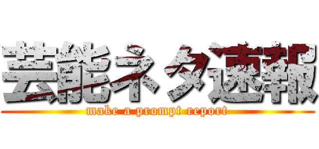 芸能ネタ速報 (make a prompt report)