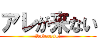 アレが来ない (Yabeessu!)