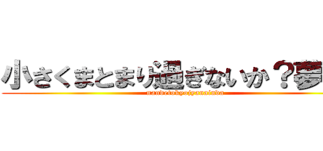 小さくまとまり過ぎないか？夢は？ (nandetokyojyanainda)