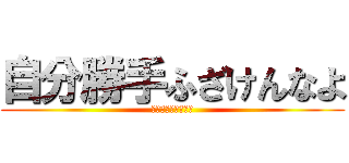 自分勝手ふざけんなよ (〜ブーメラン発言〜)