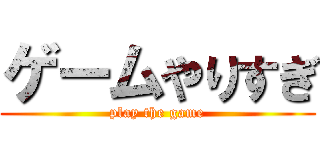 ゲームやりすぎ (play the game)