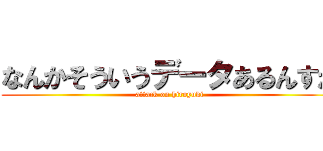 なんかそういうデータあるんすか (attack on hiroyuki)