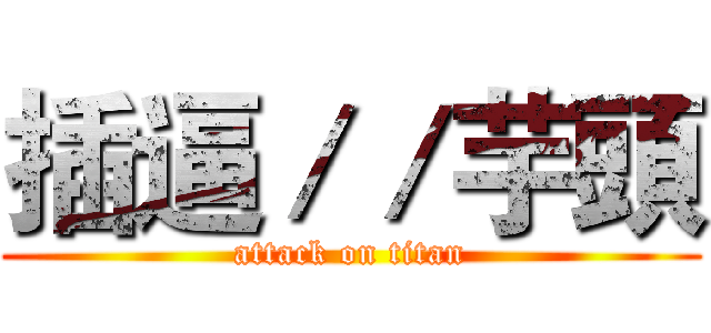 插逼／／芋頭 (attack on titan)