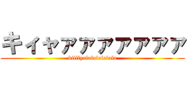 キィャァァァァァァァ (kililyalalalalalala)