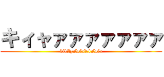 キィャァァァァァァァ (kililyalalalalalala)