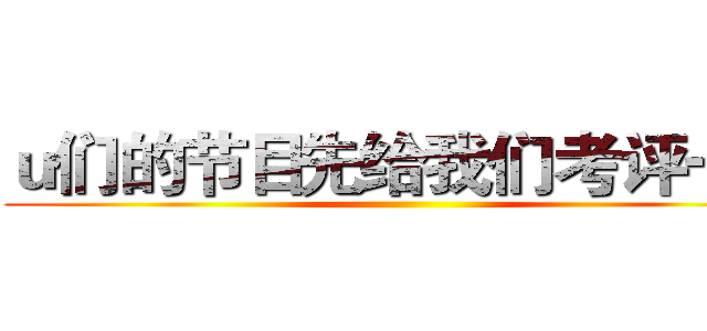 ｕ们的节目先给我们考评一下 ()