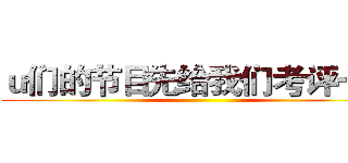 ｕ们的节目先给我们考评一下 ()