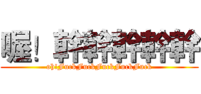 喔！幹幹幹幹幹 (oh!FuckFuckFuckFuckFuck)