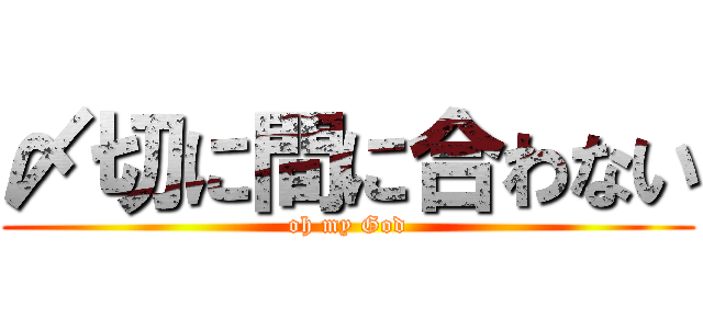 〆切に間に合わない (oh my God)