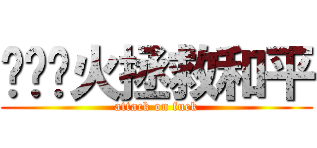 扑灭战火拯救和平 (attack on fuck)