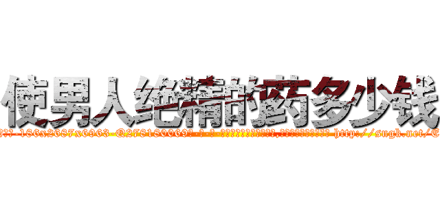 使男人绝精的药多少钱 (使男人绝精的药多少钱【电-186x2687x6963-Q278180069元-吉-药-业】我们做的是长期生意,靠的是老客户长期支持 http://sngk.net/EEZVzP
)