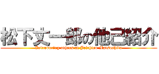 松下丈一郎の他己紹介 (Introducing others of Joichiro Matsushita)