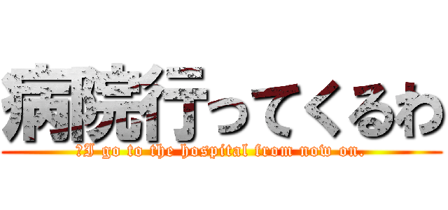 病院行ってくるわ (「I go to the hospital from now on.)