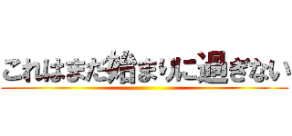 これはまだ始まりに過ぎない ()
