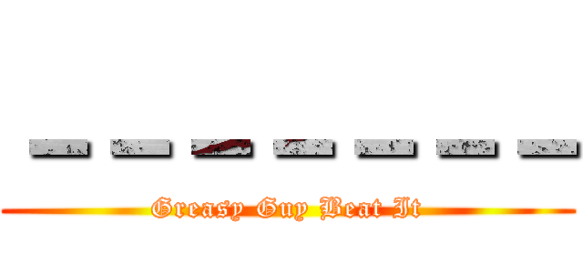 －－－－－－－ (Greasy Guy Beat It)