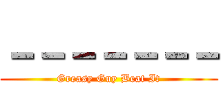 －－－－－－－ (Greasy Guy Beat It)