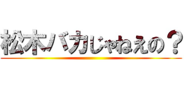 松木バカじゃねえの？ ()